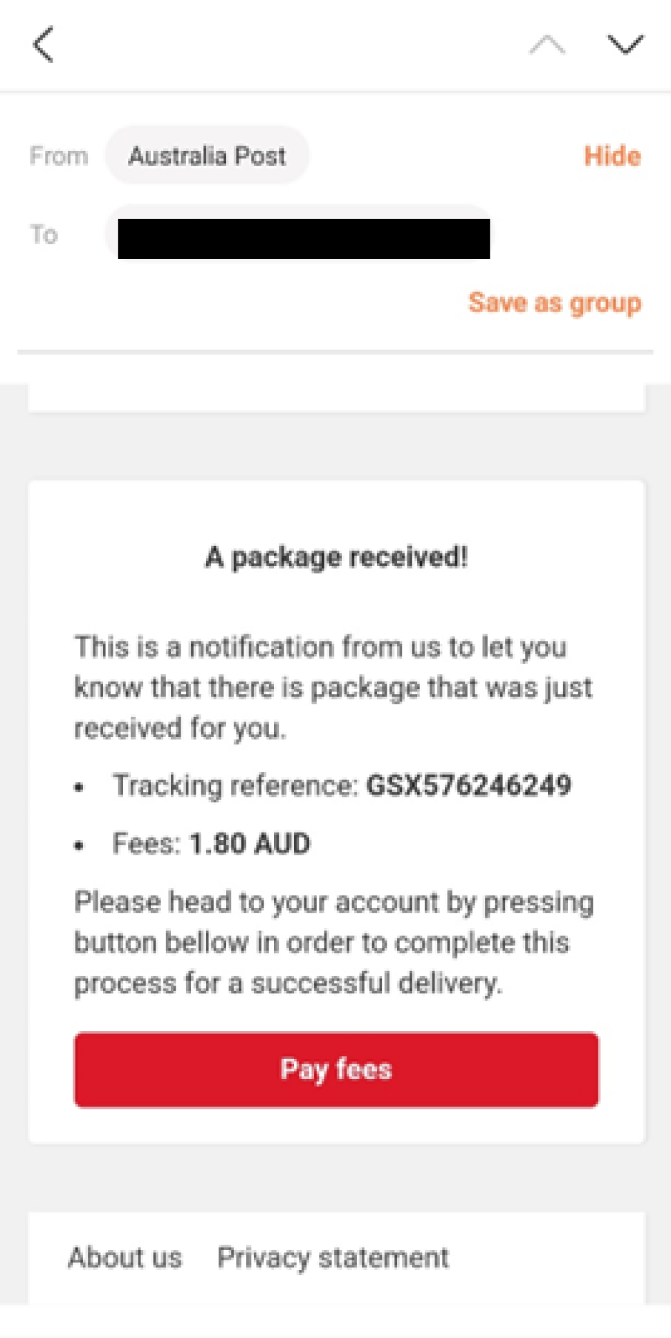 An email is shown as sender mentioned as Australia Post with receiver address greyed out.
Email reads as below.
“ A package received!
This is a notification from us to let you know that there is a package that was just received for you.
Tracking reference: GSX576246249
Fees: 1.80 AUD
Please head to your account by pressing button bellow in order to complete this process for a successful delivery”
There is a red button to click on which says “Pay fees’ on it.
