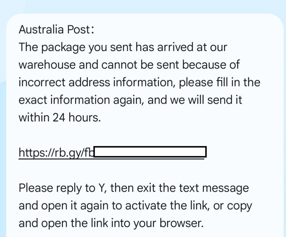 A screenshot of a scam SMS with the text:
Australia Post: The package you sent has arrived at our warehouse and cannot be sent because of incorrect address information, please fill in the exact information again, and we will send it within 24 hours. 
With a fraudulent link.
Further text:
Please reply to Y, then exit the text message and open it again to activate the link, or copy and open the link into your browser.